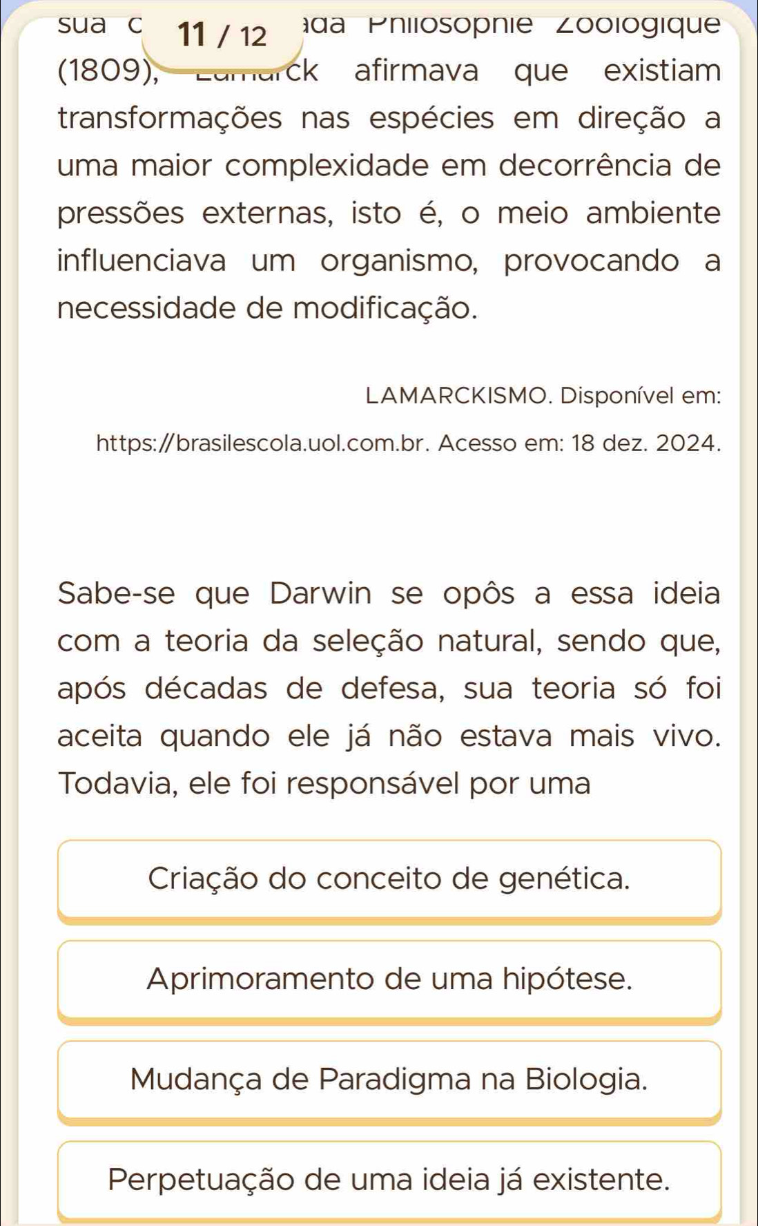 sua c 11 / 12 da Philosopnie Zoologique
(1809), Lamarck afirmava que existiam
transformações nas espécies em direção a
uma maior complexidade em decorrência de
pressões externas, isto é, o meio ambiente
influenciava um organismo, provocando a
necessidade de modificação.
LAMARCKISMO. Disponível em:
https:∥brasilescola.uol.com.br. Acesso em: 18 dez. 2024.
Sabe-se que Darwin se opôs a essa ideia
com a teoria da seleção natural, sendo que,
após décadas de defesa, sua teoria só foi
aceita quando ele já não estava mais vivo.
Todavia, ele foi responsável por uma
Criação do conceito de genética.
Aprimoramento de uma hipótese.
Mudança de Paradigma na Biologia.
Perpetuação de uma ideia já existente.