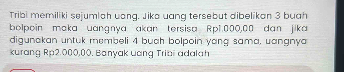 Tribi memiliki sejumlah uang. Jika uang tersebut dibelikan 3 buah 
bolpoin maka uangnya akan tersisa Rp1.000,00 dan jika 
digunakan untuk membeli 4 buah bolpoin yang sama, uangnya 
kurang Rp2.000,00. Banyak uang Tribi adalah