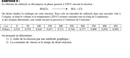 Exercice II :
Le chlorure de sulfuryle se décompose en phase gazeuse à 320°C suivant la réaction :
SO_2Cl_2 SO_2+Cl_2
On désire étudier la cinétique de cette réaction. Pour cela on introduit de sulfuryle dans une enceinte vide à
l'origine, et dont le volume et la température (320°C) restent constants tout au long de l'expérience.
A des instants déterminés, une sonde mesure la pression à l'intérieur de l'enceinte :
On demande de déterminer :
1) L'ordre de la réaction par une méthode graphique ;
2) La constante de vitesse et le temps de demi-réaction.