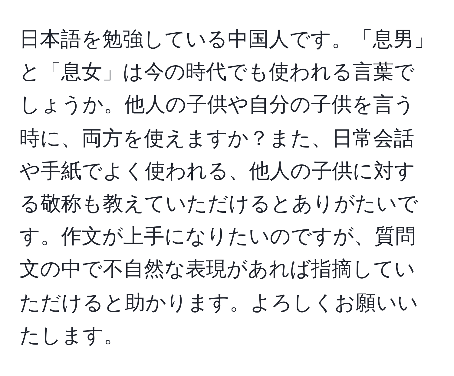 日本語を勉強している中国人です。「息男」と「息女」は今の時代でも使われる言葉でしょうか。他人の子供や自分の子供を言う時に、両方を使えますか？また、日常会話や手紙でよく使われる、他人の子供に対する敬称も教えていただけるとありがたいです。作文が上手になりたいのですが、質問文の中で不自然な表現があれば指摘していただけると助かります。よろしくお願いいたします。