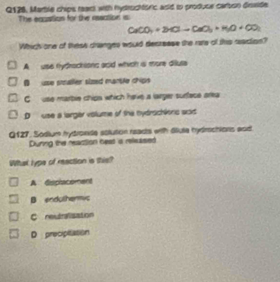 Q128, Martle chips reart with hytruchtonic aod to produce carton dnside
The equation for the resation is
CaCO_3+2HClto CaO_3+H_2O+CO_2
Which one of these dranges would decreese the rare of this cacies?
A use fydractions aoid which is more diute
I use smaller sized mantle chiss
C use marble chips which have a larger surface area
D use a larger volume of the tydrachlonc aad
Q127, Sodium hydronde aoluton reada with diute hydmchions and
During the reaction beat is released
What typs of reaction is this?
A displacement
B enduthermyc
C restralizaton
D precipitation