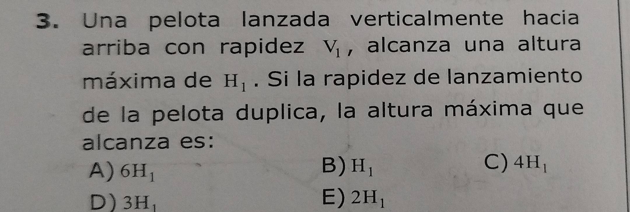 Una pelota lanzada verticalmente hacia
arriba con rapidez V_1 , alcanza una altura
máxima de H_1. Si la rapidez de lanzamiento
de la pelota duplica, la altura máxima que
alcanza es:
A) 6H_1
B) H_1
C) 4H_1
E)
D) 3H_1 2H_1