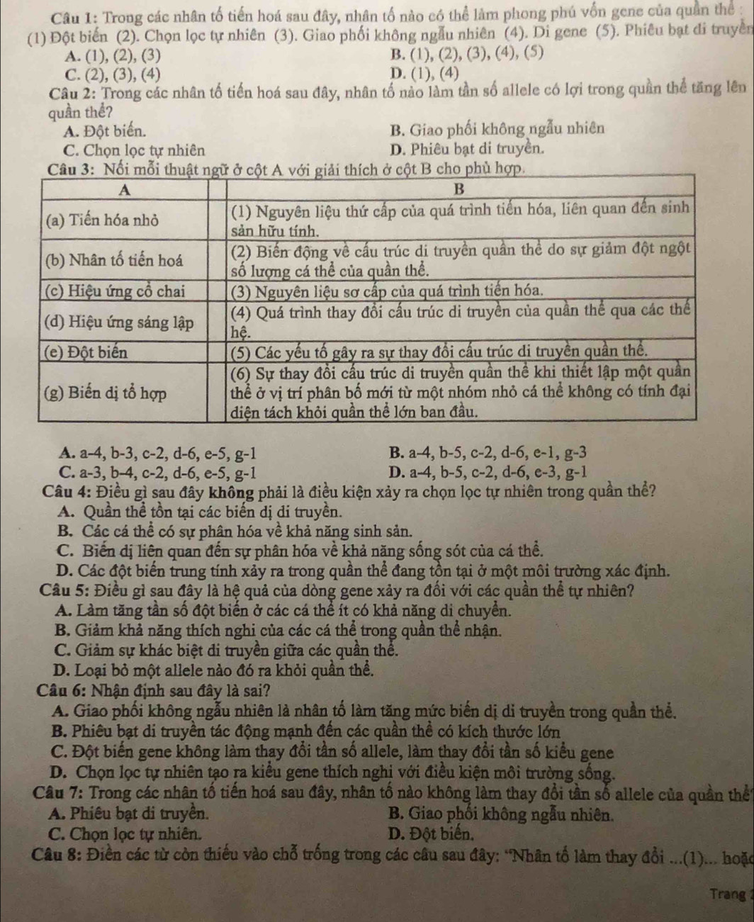 Trong các nhân tố tiến hoá sau đây, nhân tố nào có thể làm phong phú vốn gene của quần thể :
(1) Đột biển (2). Chọn lọc tự nhiên (3). Giao phối không ngẫu nhiên (4). Di gene (5). Phiêu bạt di truyền
A. (1), (2), (3) B. (1), (2), (3), (4), (5)
C. (2), (3), (4) D. (1), (4)
Câu 2: Trong các nhân tố tiến hoá sau đây, nhân tố nào làm tần số allele có lợi trong quần thể tăng lên
quần thể?
A. Đột biển. B. Giao phối không ngẫu nhiên
C. Chọn lọc tự nhiên D. Phiêu bạt di truyền.
A. a-4, b-3, c-2, d-6, e-5, g-1 B. a-4, b-5, c-2, d-6, e-1, g-3
C. a-3, b-4, c-2, d-6, e-5, g-1 D. a-4, b-5, c-2, d-6, e-3, g-1
Câu 4: Điều gì sau đây không phải là điều kiện xảy ra chọn lọc tự nhiên trong quần thể?
A. Quần thể tồn tại các biến dị di truyền.
B. Các cá thể có sự phân hóa về khả năng sinh sản.
C. Biến dị liên quan đến sự phân hóa về khả năng sống sót của cá thể.
D. Các đột biến trung tính xảy ra trong quần thể đang tồn tại ở một môi trường xác định.
Câu 5: Điều gì sau đây là hệ quả của dòng gene xảy ra đổi với các quần thể tự nhiên?
A. Làm tăng tần số đột biển ở các cá thể ít có khả năng di chuyển.
B. Giảm khả năng thích nghi của các cá thể trong quần thể nhận.
C. Giảm sự khác biệt đi truyền giữa các quần thể.
D. Loại bỏ một allele nào đó ra khỏi quần thể.
Câu 6: Nhận định sau đây là sai?
A. Giao phối không ngẫu nhiên là nhân tố làm tăng mức biến dị di truyền trong quần thể.
B. Phiêu bạt di truyền tác động mạnh đến các quần thể có kích thước lớn
C. Đột biến gene không làm thay đổi tần số allele, làm thay đổi tần số kiểu gene
D. Chọn lọc tự nhiên tạo ra kiều gene thích nghị với điều kiện môi trường sống.
Câu 7: Trong các nhân tổ tiến hoá sau đây, nhân tổ nào không làm thay đổi tần số allele của quần thể
A. Phiêu bạt di truyền. B. Giao phối không ngẫu nhiên.
C. Chọn lọc tự nhiên. D. Đột biến.
Câu 8: Điền các từ còn thiếu vào chỗ trống trong các câu sau đây: *Nhân tố làm thay đổi ...(1)... hoặc
Trang