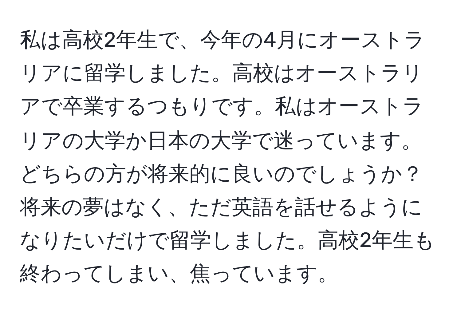 私は高校2年生で、今年の4月にオーストラリアに留学しました。高校はオーストラリアで卒業するつもりです。私はオーストラリアの大学か日本の大学で迷っています。どちらの方が将来的に良いのでしょうか？将来の夢はなく、ただ英語を話せるようになりたいだけで留学しました。高校2年生も終わってしまい、焦っています。