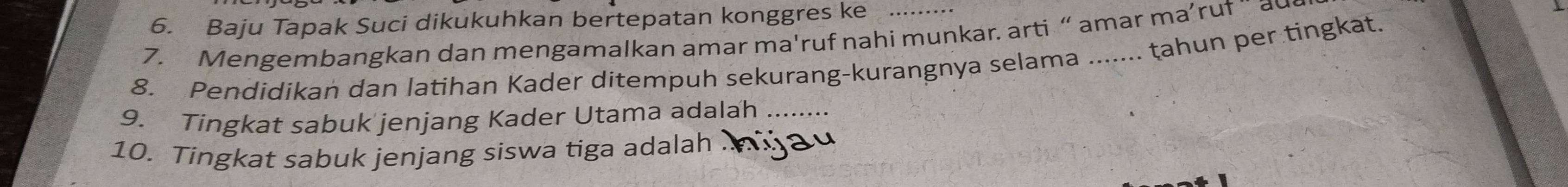 Baju Tapak Suci dikukuhkan bertepatan konggres ke 
7. Mengembangkan dan mengamalkan amar ma'ruf nahi munkar. arti “ amar ma’ruf ¨ au 
8. Pendidikan dan latihan Kader ditempuh sekurang-kurangnya selama ....... tahun per tingkat. 
9. Tingkat sabuk jenjang Kader Utama adalah ........ 
10. Tingkat sabuk jenjang siswa tiga adalah .