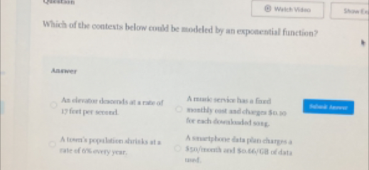 Question Welch Video Shaw Ex
Which of the contexts below could be modeled by an expomential function?
Answer
A reuse service has a fixed
As elevator deacends at a rate of monthly cast and chærges 50. 10 Saband Amnree
15 fort per scound. for each dowaloaded song.
A town's population shrisks at a A snartphone data plan charges a
sate of 6% overy year. $50/month and $0.66/GB of data
used .