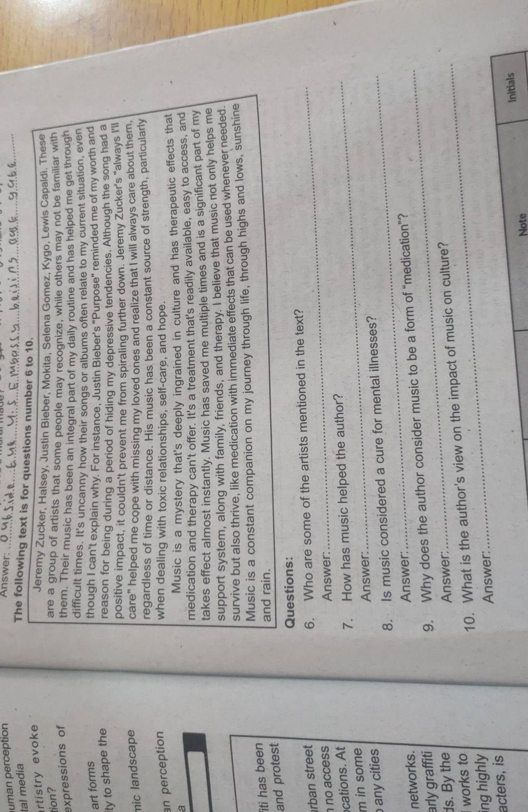 uman perception
Answer:
_
tal media
_
The following text is for questions number 6 to 10.
rtistry evoke
Jeremy Zucker, Halsey, Justin Bieber, Mokita, Selena Gomez, Kygo, Lewis Capaldi. These
tion?
are a group of artists that some people may recognize, while others may not be familiar with
expressions of
them. Their music has been an integral part of my daily routine and has helped me get through
difficult times. It's uncanny how their songs or albums often relate to my current situation, even
art forms though I can't explain why. For instance, Justin Bieber's "Purpose" reminded me of my worth and
ity to shape the
reason for being during a period of hiding my depressive tendencies. Although the song had a
positive impact, it couldn't prevent me from spiraling further down. Jeremy Zucker's "always I'll
mic landscape care" helped me cope with missing my loved ones and realize that I will always care about them,
regardless of time or distance. His music has been a constant source of strength, particularly
an perception when dealing with toxic relationships, self-care, and hope.
a
Music is a mystery that's deeply ingrained in culture and has therapeutic effects that
medication and therapy can't offer. It's a treatment that's readily available, easy to access, and
takes effect almost instantly. Music has saved me multiple times and is a significant part of my
support system, along with family, friends, and therapy. I believe that music not only helps me
survive but also thrive, like medication with immediate effects that can be used whenever needed.
iti has been Music is a constant companion on my journey through life, through highs and lows, sunshine
and rain.
and protest
Questions:
rban street
6. Who are some of the artists mentioned in the text?
no access Answer:
cations. At
7. How has music helped the author?
m in some
Answer:
any cities
8. Is music considered a cure for mental illnesses?
networks. Answer:_
arly graffiti
9. Why does the author consider music to be a form of “medication”?
ds. By the Answer:
ing highly 10. What is the author's view on the impact of music on culture?
works to
acters, is Answer:
Note Initials