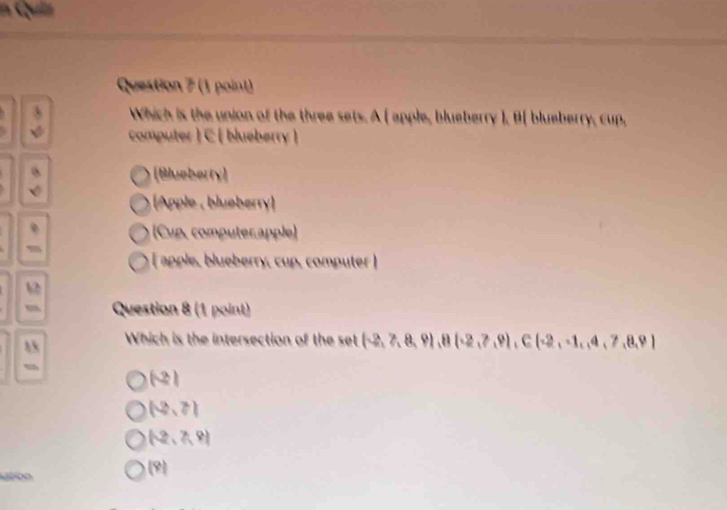 Quiz
Question 7 (1 point)
Which is the union of the three sets. A ( apple, blueberry ), B( blueberry, cup,
computer ) C [ blueberry )
a
[Blueberty)
Apple, bluøberry 
(Cup. computer.apple)
apple, blueberry, cup, computer 
Question 8 (1 point)
 Which is the intersection of the set (-2,7,8,9), 8(-2,7,9), C(-2,-1,4,7,8,9)
(-2)
(3,7)
(-2,7,9)
D
(9)