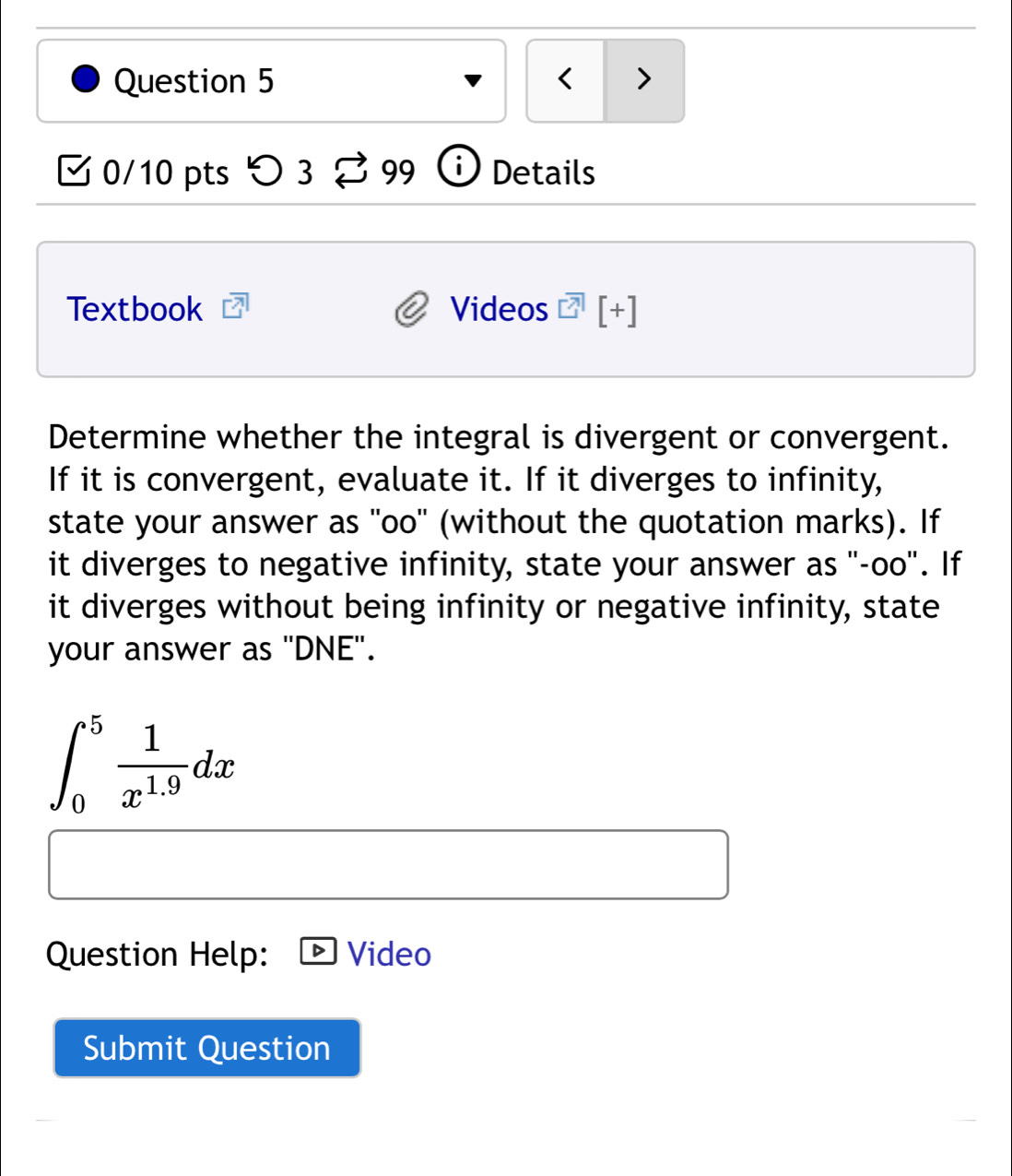 < > 
0/10 pts > 3 99 i Details 
Textbook Videos [+] 
Determine whether the integral is divergent or convergent. 
If it is convergent, evaluate it. If it diverges to infinity, 
state your answer as "oo" (without the quotation marks). If 
it diverges to negative infinity, state your answer as "-oo". If 
it diverges without being infinity or negative infinity, state 
your answer as 'DNE'.
∈t _0^(5frac 1)x^(1.9)dx
Question Help: Video 
Submit Question