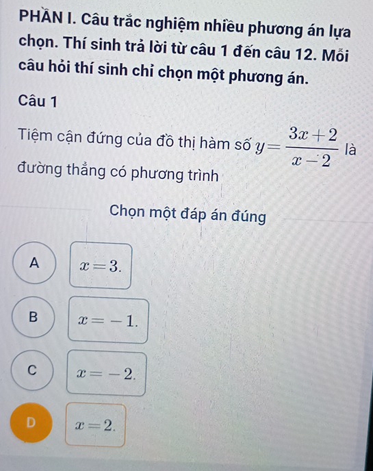 PHÄN I. Câu trắc nghiệm nhiều phương án lựa
chọn. Thí sinh trả lời từ câu 1 đến câu 12. Mỗi
câu hỏi thí sinh chỉ chọn một phương án.
Câu 1
Tiệm cận đứng của đồ thị hàm số y= (3x+2)/x-2  là
đường thẳng có phương trình
Chọn một đáp án đúng
A x=3.
B x=-1.
C x=-2.
D x=2.