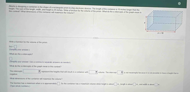 Alberto is designing a container in the shape of a rectangular prism to ship electronic devices. The length of the container is 10 inches longer than the
height. The sum of the length, width, and height is 25 inches. Write a function for the volume of the prism. What do the x-intercepts of the graph mean i
this context? What dimensions of the container will maximize the volume?
Wate a function for the volume of the prism
f(x)=□
(Simplify your answer)
What are the x-intercepts?
(Simplify your answer. Use a comma to separate answers as needed )
What do the x-intercepts of the graph mean in this context?
The intercepts □ represent the heights that will result in a container with □ volume. The intercept □ is not mearingful because it is not possible to have a height that is
negattive
What dimensions of the container will maxumize the volume?
The function has a maxomum when x is approximateh □ So the container has a maxmum volume when height is about □ n
(Type whole numbers) , length is about □ in , and width is about □ n