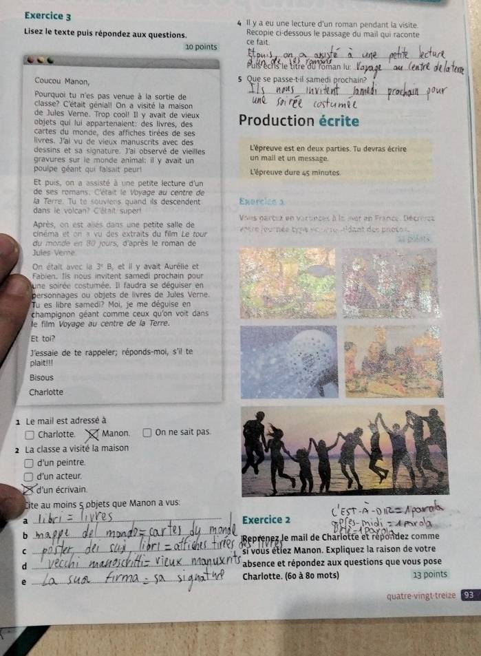 Il y a eu une lecture d'un roman pendant la visite
Lisez le texte puis répondez aux questions. ce fait. Recopie ci-dessous le passage du mail qui raconte
10 points
_
Puls écris le titre du roman lu_
Coucou Manon, 5 Que se passe-t-il samedi prochain?
Pourquoi tu n'es pas venue à la sortie de
_
classe? C'était génial! On a visité la maison
de Jules Verne. Trop cool! Il y avait de vieux
objets qui lui appartenaient: des livres, des  Production écrite
cartes du monde, des affiches tirées de ses
livres. J'ai vu de vieux manuscrits avec des
dessins et sa signature. J'ai observé de vieilles L'épreuve est en deux parties. Tu devras écrire
gravures sur ie monde animal; il y avait un un mail et un message.
poulpe géant qui falsait peur l  L'épreuve dure 45 minutes.
Et puis, on a assisté à une petite lecture d'un
de ses romans. C'était le Voyage au centre de
la Terre. Tu to souviens quand its descendent Exercies a
dans le volcan? C'était supert Vous partux en varances à la mer en France, Décrivcs
Après, on est allés dans une petite salle de   ntre journée type et ur te idant des pnoto 
cinéma et on « vu des extraits du film Le tour
du monde en 80 jours, d'après le roman de
Jules Veme
On était avec la 3° B, et il y avait Aurélie et
Fabien. Ils nous invitent samedi prochain pour
une soirée costumée. Il faudra se déquiser en
personnages ou objets de livres de Jules Verne.
Tu es libre samedi? Moi, je me déguise en
champignon géant comme ceux qu'on voit dans
le film Voyage au centre de la Terre.
Et toi?
J'essaie de te rappeler; réponds-moi, s'il te
plait!!!
Bisous
Charlotte
Le mail est adressé à
Charlotte. Manon. On ne sait pas.
2 La classe a visité la maison
d'un peintre.
d’un acteur.
d'un écrivain.
Cite au moins 5 objets que Manon a vus:
_Exercice 2
b
_
Reprenez Je mail de Charlotte et répondez comme
C _si vous étlez Manon. Expliquez la raison de votre
d _absence et répondez aux questions que vous pose
Charlotte. (60 à 80 mots)
e _13 points
quatre-vingt treize 93