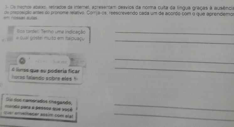 3- Os trechos abaixo, retirados da internet, apresentam desvios da norma culta da língua graças à ausência 
de preposição antes do pronome relativo. Corrijaços, reescrevendo cada um de acordo com o que aprendemos 
em nossas aulas. 
Boa tarde!! Tenho uma indicação_ 
a) a qual gostei muito em Itaipuaçu_ 
Sua vez 
_ 
é livros que eu podería ficar 
_ 
horas falando sobre eles 
_ 
Dia dos namorados chegando, 
mande para a passos que você 
quer envethecer assim com ela! _