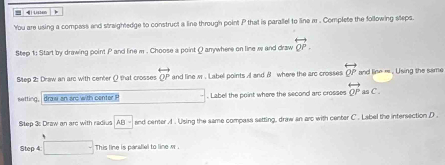 = 4) Listen ) 
You are using a compass and straightedge to construct a line through point P that is parallel to line π. Complete the following steps. 
Step 1: Start by drawing point P and line , . Choose a point Q anywhere on line , and draw overleftrightarrow QP. 
Step 2: Draw an arc with center ( that crosses overleftrightarrow QP and line m. Label points A and B where the arc crosses overleftrightarrow QP and line ''' . Using the same 
setting, draw an arc with center P. Label the point where the second arc crosses overleftrightarrow QP as C. 
Step 3: Draw an arc with radius AB - and center A. Using the same compass setting, draw an arc with center C. Label the intersection D. 
Step 4: □ This line is parallel to line m.