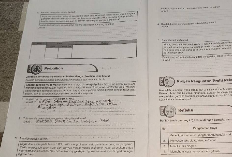 Bacalan penggalan pidato benkut! Struktur bagian apakah penggalan teks pidato tersebut?
Jawab
Saya mengucapkan selamat dan térima kasih atas kehadiran teman-teman dalam kegiatan_
pameran seni dan kreativitas dalam rangka menyambut adik-adik siswa kelas tujuh yang bani_
Apabiia dalam penyelenggaraan ini banyak kekurangan, panitia mohon maf
_
_
Jewso Suanah kalimat yang sesuai untuk melengkapi bagian rumpang tersebut! 4. Buatlah bagian penulup dalam sebuah teks pidato
Jawab
_
_
_
_
_
_
5 Bacalah ilustrasi berikut!
Seiring dengan makin meningkatnya minat anak lulusan SMA
tanpa disertai tempat penampungan lulusan perguruan tingg
hari para orang lua serta para pendidik berusaha memben
para pelajar SMA
Bagaimana kalimat pembuka pidato yang paling tepat berdas
_
Jawab_
_
_
id Perbaikan
_
Jawablah pertanyaan-pertanyaan berikut dengan jawaban yang benar!
Bacalah penggalan pidato berikut untuk menjawab soal nomor 1 dan 2!
Sebagai generasi muda marilah kita mulai menata diri sebagal pelajar, kita harus memiliki program Proyek Penguatan Profl Pelo
mengenal target dan tujuan hidup ini. Ada baiknya, kita membuat jadwal terstruktur untuk mengisi
waktu dengan berbagai kegiatan. Adapun target utama pelajar adalah belajar dengan tekun dan Bentuklah kelompok yang terdiri dari 3-4 siswa! Identifikasik
disiplin, baik di sekolah maupun proses belajar di masyakarat Penemu huruf Braille untuk tunanetra. Buatlah hasilnya da
1. Bagian apa penggalan teks pidato dj atas? menyertakan gambar, profil dan kiprahnya sebagai aktivits! Ker
Jewab _kelas secara berkelompok!
_
_
_
_
Refleksi
_
2. Tuliskan ide pokok dari penggalan teks pidato di atas!
Jawab _Berilah tanda centang (√) sesuai dengan pengalamann
_
_
_
3. Bacalah bacaan berikut! k
Sejak ditemukan pada tahun 1929, radio menjadi salah satu penemuan yang berpengaruh.
Radio merupakan salah satu dari banyak media massa elektronik yang digunakan untuk 
menyampaikan informasi atau berita. Radio juga dapat digunakan untuk mendengarkan lagu- 
lagu terbaru