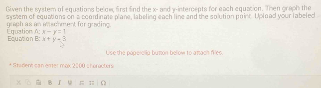 Given the system of equations below, first find the x - and y-intercepts for each equation. Then graph the
system of equations on a coordinate plane, labeling each line and the solution point. Upload your labeled
graph as an attachment for grading.
Equation A: x-y=1
Equation B: x+y=3
Use the paperclip button below to attach files.
* Student can enter max 2000 characters
B I U 1 Ω