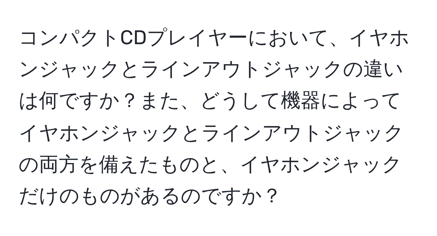 コンパクトCDプレイヤーにおいて、イヤホンジャックとラインアウトジャックの違いは何ですか？また、どうして機器によってイヤホンジャックとラインアウトジャックの両方を備えたものと、イヤホンジャックだけのものがあるのですか？