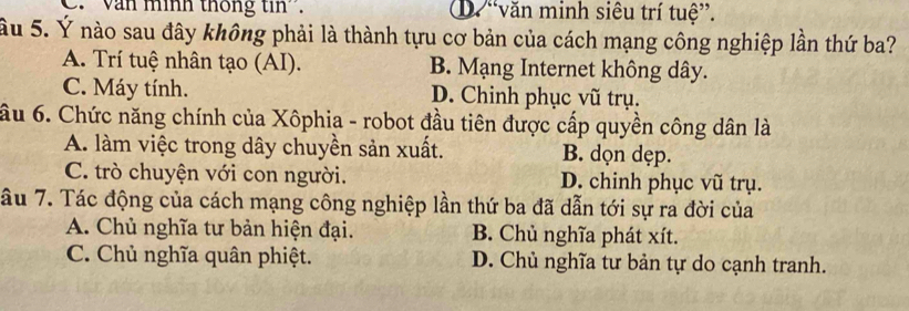 C. ' Văn mính thống tin''. D. “văn minh siêu trí tuệ”.
ầu 5. Ý nào sau đây không phải là thành tựu cơ bản của cách mạng công nghiệp lần thứ ba?
A. Trí tuệ nhân tạo (AI). B. Mạng Internet không dây.
C. Máy tính. D. Chinh phục vũ trụ.
ầu 6. Chức năng chính của Xôphia - robot đầu tiên được cấp quyền công dân là
A. làm việc trong dây chuyền sản xuất. B. dọn dẹp.
C. trò chuyện với con người. D. chinh phục vũ trụ.
ầu 7. Tác động của cách mạng công nghiệp lần thứ ba đã dẫn tới sự ra đời của
A. Chủ nghĩa tư bản hiện đại. B. Chủ nghĩa phát xít.
C. Chủ nghĩa quân phiệt. D. Chủ nghĩa tư bản tự do cạnh tranh.