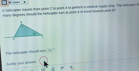 Listen
A helicopter travels from point C to point A to perform a medical supply drop. The helicopter th
many degrees should the helicopter turn at point A to travel towards point B
The helicopter should turn 58°
Justify your answer.
)= T',T_2