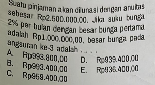 Suatu pinjaman akan dilunasi dengan anuitas
sebesar Rp2.500.000,00. Jika suku bunga
2% per bulan dengan besar bunga pertama
adalah Rp1.000.000,00, besar bunga pada
angsuran ke -3 adalah . . . .
A. Rp993.800,00 D. Rp939.400,00
B. Rp993.400,00 E. Rp936.400,00
C. Rp959.400,00