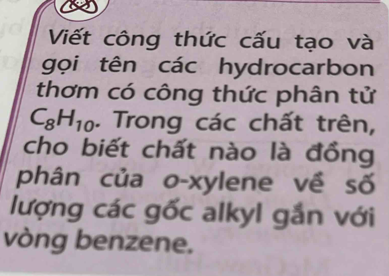 Viết công thức cấu tạo và 
gọi tên các hydrocarbon 
thơm có công thức phân tử
C_8H_10. Trong các chất trên, 
cho biết chất nào là đồng 
phân của o-xylene về số 
lượng các gốc alkyl gắn với 
vòng benzene.