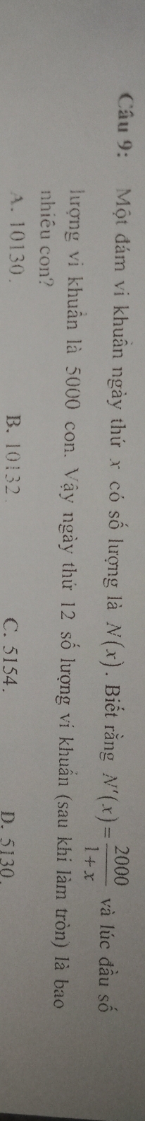 Một đám vi khuẩn ngày thứ x có số lượng là N(x). Biết rằng N'(x)= 2000/1+x  và lúc đầu số
hượng vi khuẩn là 5000 con. Vậy ngày thứ 12 số lượng vi khuẩn (sau khi làm tròn) là bao
nhiêu con?
A. 10130. B. 10132. C. 5154. D. 5130.