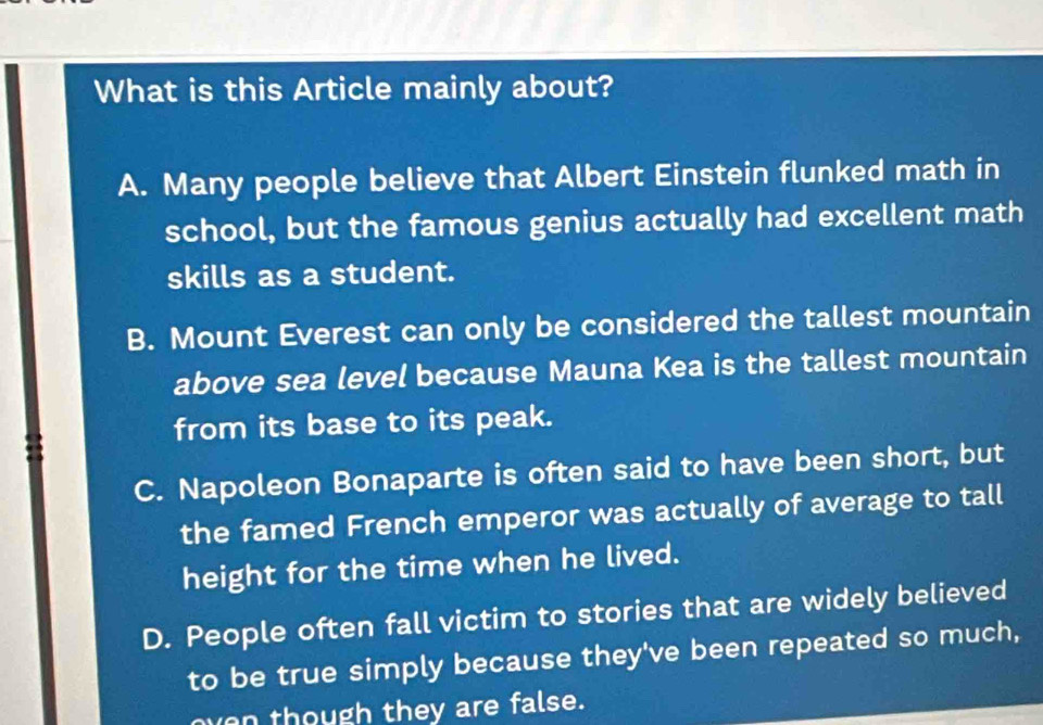 What is this Article mainly about?
A. Many people believe that Albert Einstein flunked math in
school, but the famous genius actually had excellent math
skills as a student.
B. Mount Everest can only be considered the tallest mountain
above sea level because Mauna Kea is the tallest mountain
from its base to its peak.
C. Napoleon Bonaparte is often said to have been short, but
the famed French emperor was actually of average to tall
height for the time when he lived.
D. People often fall victim to stories that are widely believed
to be true simply because they've been repeated so much,
oven though they are false.