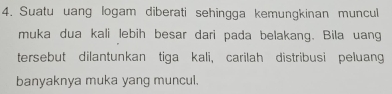 Suatu uang logam diberati sehingga kemungkinan muncul 
muka dua kali lebih besar dari pada belakang. Bila uang 
tersebut dilantunkan tiga kali, carilah distribusi peluang 
banyaknya muka yang muncul.