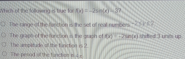 Which of the following is true for f(x)=-2sin (x)-3 ?
The range of the function is the set of real numbers -2≤ y≤ 2
The graph of the function is the graph of f(x)=-2sin (x) shifted 3 units up
The amplitude of the function is 2.
The period of the function is 4.