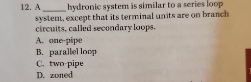 A_ hydronic system is similar to a series loop
system, except that its terminal units are on branch
circuits, called secondary loops.
A. one-pipe
B. parallel loop
C. two-pipe
D. zoned