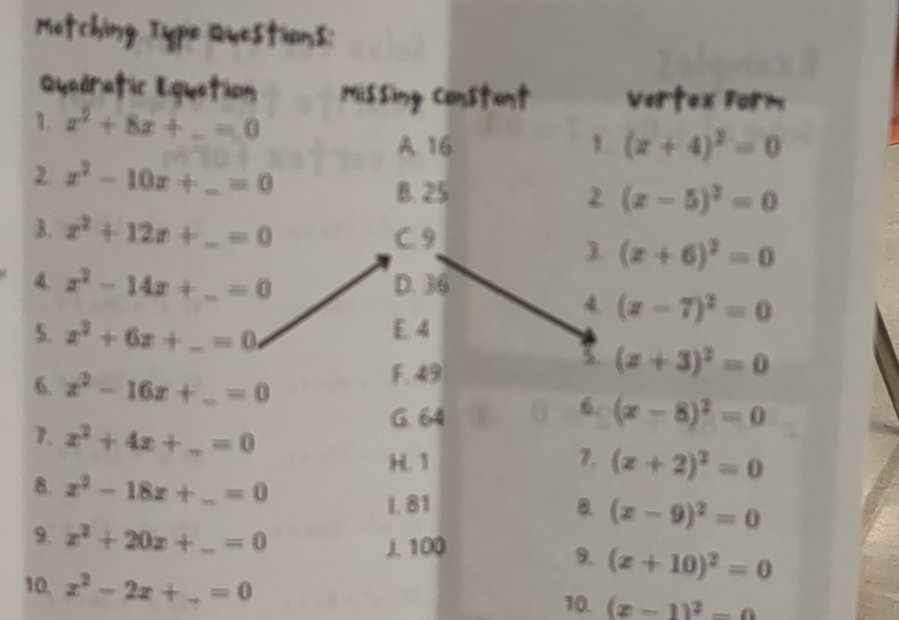 x^2+8x+_ =0
3. 16 1. (z+4)^2=0
2. x^2-10x+ _  =0 2 (x-5)^2=0
B. 25
B. x^2+12x+ _  =0 C. 9
1 (x+6)^2=0
4. x^2-14x+ _  =0 D. 36
4. (x-7)^2=0
5. x^2+6x+ _  _  =0
E. 4
F. 49
(z+3)^2=0
6. x^2-16x+_ =0 _
G. 64
6. (x-8)^2=0
1. x^2+4x+_ =0 _ (x+2)^2=0
7.
8. x^2-18z+_ =0 _ 8. (x-9)^2=0
L. 81
9. x^2+20x+_ =0 _ 9. (x+10)^2=0
J 100
10, x^2-2x+_ =0 10. (x-1)^2-0