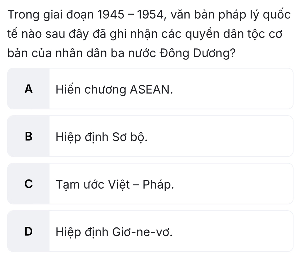 Trong giai đoạn a 1945 - 1954, văn bản pháp lý quốc
tế nào sau đây đã ghi nhận các quyền dân tộc cơ
bản của nhân dân ba nước Đông Dương?
A Hiến chương ASEAN.
B Hiệp định Sơ bộ.
C Tạm ước Việt - Pháp.
D Hiệp định Giơ-ne-vơ.