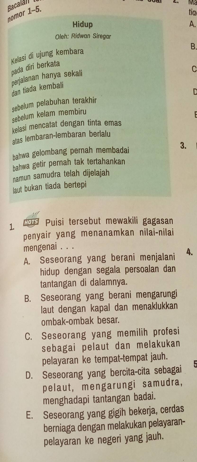 Bacalan
Mã
nomor 1-5.
tia
Hidup A.
Oleh: Ridwan Siregar
B.
Kelasi di ujung kembara
pada diri berkata
C
perjalanan hanya sekali
dan tiada kembali
sebelum pelabuhan terakhir
sebelum kelam membiru
kelasi mencatat dengan tinta emas
atas lembaran-lembaran berlalu
bahwa gelombang pernah membadai 3.
bahwa getir pernah tak tertahankan
namun samudra telah dijelajah
laut bukan tiada bertepi
1. s Puisi tersebut mewakili gagasan
penyair yang menanamkan nilai-nilai
mengenai . . .
A. Seseorang yang berani menjalani 4.
hidup dengan segala persoalan dan
tantangan di dalamnya.
B. Seseorang yang berani mengarungi
laut dengan kapal dan menaklukkan
ombak-ombak besar.
C. Seseorang yang memilih profesi
sebagai pelaut dan melakukan
pelayaran ke tempat-tempat jauh.

D. Seseorang yang bercita-cita sebagai
pelaut, mengarungi samudra,
menghadapi tantangan badai.
E. Seseorang yang gigih bekerja, cerdas
berniaga dengan melakukan pelayaran-
pelayaran ke negeri yang jauh.