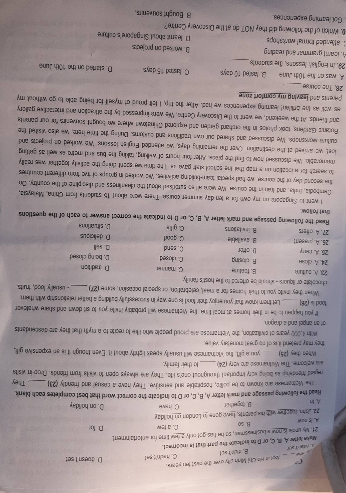 D. doesn't set
she _foot in Ho Chi Minh city over the past ten years.
B. didn't set C. hadn't set
A. hasn't set
Make letter A, B, C, or D to indicate the part that is incorrect.
21. My uncle is now a businessman, so he has got only a few time for entertainment.
A. is now
B. so C. a few D. for
22. John, together with his parents, have gone to London on holiday
A. to B. together
C. have D. on holiday
Read the following passage and mark letter A, B, C, or D to indicate the correct word that best completes each blank.
The Vietnamese are known to be polite, hospitable and sensitive. They have a casual and friendly (23)_ . They
regard friendship as being very important throughout one's life. They are always open to visits from friends. Drop-in visits
are welcome. The Vietnamese are very (24) _to their family.
When they (25) _you a gift, the Vietnamese will usually speak lightly about it. Even though it is an expensive gift,
they may pretend it is of no great monetary value.
With 4,000 years of civilization, the Vietnamese are proud people who like to recite to a myth that they are descendants
of an angel and a dragon.
If you happen to be in their homes at meal time, the Vietnamese will probably invite you to sit down and share whatever
food is (26) _. Let them know that you enjoy their food is one way in successfully building a better relationship with them.
When they invite you to their homes for a meal, celebration, or special occasion, some (27) _- usually food, fruits,
chocolate or liquors - should be offered to the host's family.
23. A. culture B. feature C. manner D. tradition
24. A. close B. closing C. closed
D. being closed
25. A. carry B. offer C. send
D. sell
26. A. present B. available C. good D. delicious
27. A. offers B. invitations C. gifts D. situations
Read the following passage and mark letter A, B, C, or D to indicate the correct answer to each of the questions
that follow.
I went to Singapore on my own for a ten-day summer course. There were about 15 students from China, Malaysia,
Cambodia, India, and Iran in the course. We were all so surprised about the cleanliness and discipline of the country. On
the second day of the course, we had special team-building activities. We worked in groups of five from different countries
to search for a location on a map that the school staff gave us. The time we spent doing the activity together was really
memorable. We discussed how to find the place. After four hours of walking, taking the bus and metro as well as getting
lost, we arrived at the destination. Over the remaining days, we attended English lessons. We worked on projects and
culture workshops. We discussed and shared our own traditions and customs. During the time here, we also visited the
Botanic Gardens, took photos in the orchard garden and explored Chinatown where we bought souvenirs for our parents
and friends. At the weekend, we went to the Discovery Centre. We were impressed by the attraction and interactive gallery
as well as the brilliant learning experiences we had. After the trip, I felt proud of myself for being able to go without my
parents and leaving my comfort zone.
_
28. The course
_
A. was on the 10th June B. lasted 10 days C. lasted 15 days D. started on the 10th June
29. In English lessons, the students _.
A. learnt grammar and reading B. worked on projects
C. attended formal workshops D. learnt about Singapore's culture
0. Which of the following did they NOT do at the Discovery Centre?
. Got learning experiences. B. Bought souvenirs.