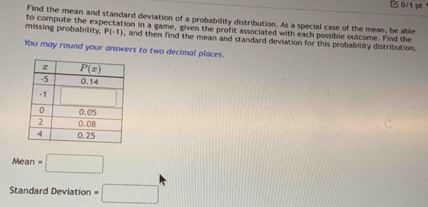 Find the mean and standard deviation of a probability distribution. As a special case of the mean, be able
to compute the expectation in a game, given the profit associated with each possible outcome. Find the
missing probability, P(-1) , and then find the mean and standard deviation for this probability distribution.
You may round your answers to two decimal places.
Mean=□
Standard Deviation =□