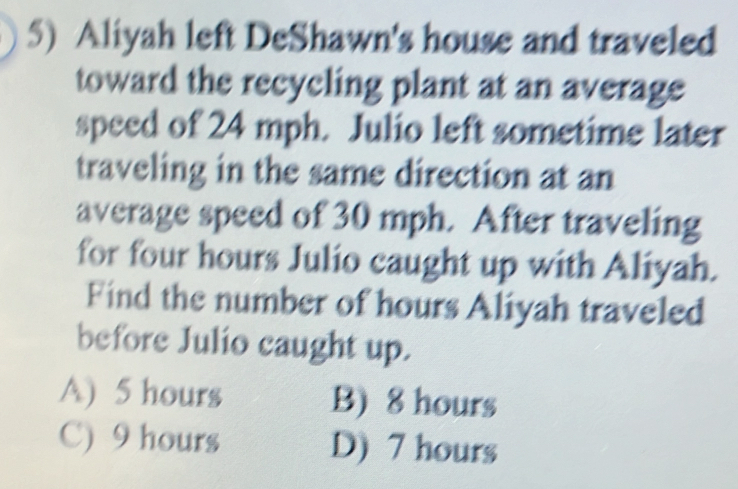 Aliyah left DeShawn's house and traveled
toward the recycling plant at an average
speed of 24 mph. Julio left sometime later
traveling in the same direction at an
average speed of 30 mph. After traveling
for four hours Julio caught up with Aliyah.
Find the number of hours Aliyah traveled
before Julio caught up.
A) 5 hours B) 8 hours
C) 9 hours D) 7 hours