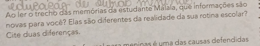 Ao ler o trecho das memórias da estudante Malala, que informações são 
novas para você? Elas são diferentes da realidade da sua rotina escolar? 
Cite duas diferenças. 
a meninas é uma das causas defendidas