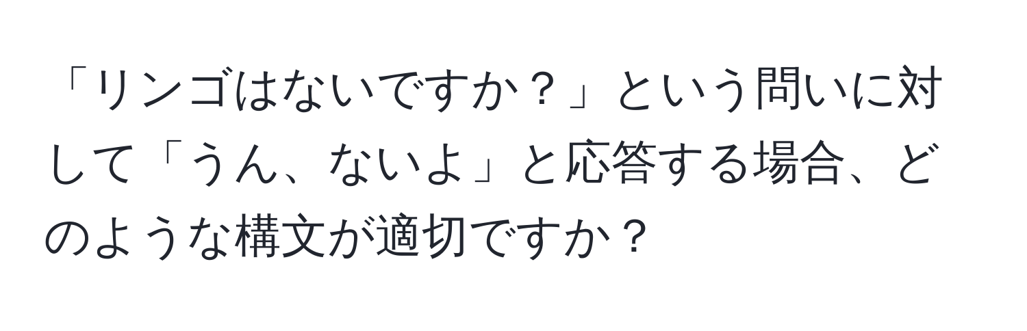 「リンゴはないですか？」という問いに対して「うん、ないよ」と応答する場合、どのような構文が適切ですか？