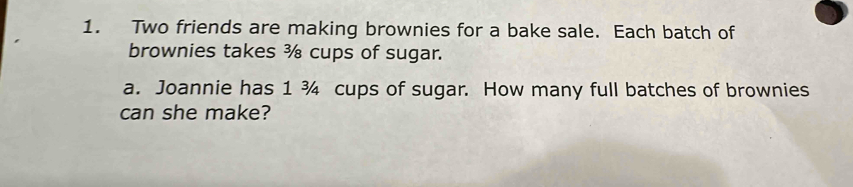 Two friends are making brownies for a bake sale. Each batch of 
brownies takes ¾ cups of sugar. 
a. Joannie has 1 ¾ cups of sugar. How many full batches of brownies 
can she make?