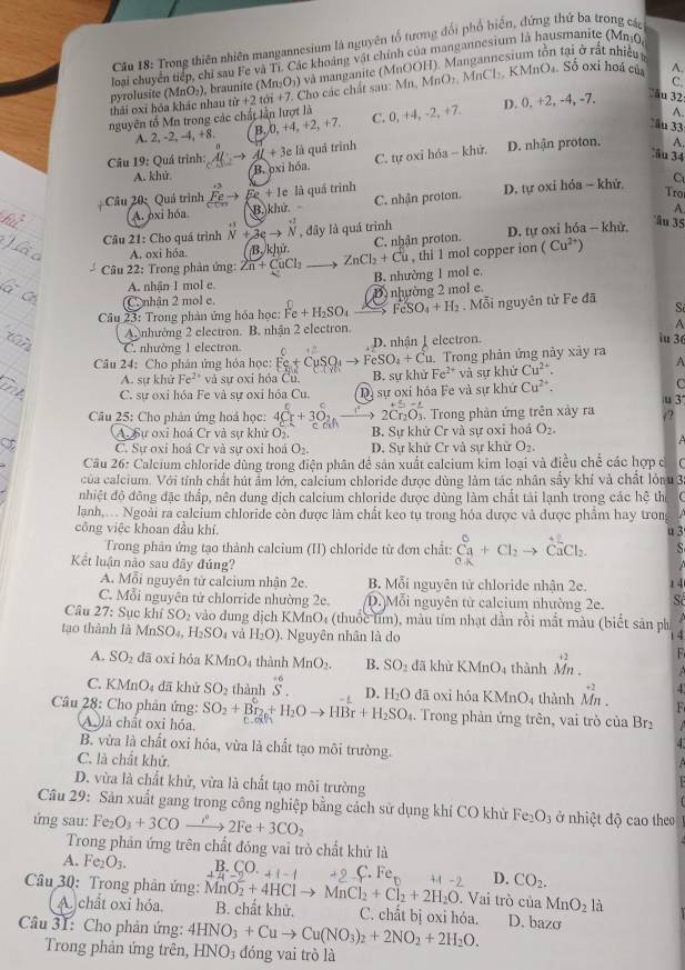 Cầu 18: Trong thiên nhiên mangannesium là nguyên tổ tương đổi phổ biển, đứng thứ ba trong các
loại chuyển tiếp, chỉ sau Fe và Tỉ. Các khoảng vật chính của mangannesium là hausmanite (Mn0,
KMnO₄. Số oxi hoá của^(pyrolusite (MnO₃), braunite ( (Mn_2)O_3) và manganite (MnOOH). Mangannesium tồn tại ở rất nhiều t
thái oxĩ hỏa khác nhau từ r+2tdi+7 7. Cho các chất sau: Mn, MnO_2.MnCl
C
nguyên tố Mn trong các chất lần lượt là C. 0,+4,-2,+7, D. (, +2, -4, -7.
ău 32
A.
A. 2, -2, -4, +8. B.0. +4,+2,+7,
ău 33
Câu 19 : Quá trình: Al;to Al+3e 0 : là quá trình D. nhận proton. A.
A. khử. B. oxi hóa C. tự oxi hóa - khử.
ầu 34
Câu 20: Quá trình overset +3Feto Fe+1e là quá trình D. tự oxi hóa - khử C
A. pxi hóa B.) khử . C. nhận proton.
Tro
A.
Câu 21: Cho quá trình beginarrayr +1 Nendarray +3eto beginarrayr to  Nendarray , đây là quá trình C. nhận proton. D. tự oxi hóa - khử.
âu 35
A. oxi hóa. B. khử
Câu 22: Trong phản ứng: 2n+CuCl_2 ZnCl_2+Cu , thi 1 mol copper ion (Cu^(2+))
A. nhận 1 mol e. B. nhường 1 mol e.
C  nhận 2 mol e. D nhường 2 mol e.
Câu 23: Trong phản ứng hóa học: Fe+H_2SO_4 FeSO_4+H_2. Mỗi nguyên tử Fe đã S
A
A nhường 2 electron. B. nhận 2 electron. D. nhân I electron. iu 3
C. nhường 1 electron
Câu 24: Cho phân ứng hóa học: Fe+CuSO_4to FeSO_4+Cu u. Trong phản ứng này xảy ra
A. sư khử Fe^(2+) và sự oxi hóa C 1 B. sự khử Fe^(2+) và sự khử Cu^(2+).
A
C. sự oxi hóa Fe và sự oxi hóa Cu. * Dị sự oxỉ hóa Fe và sự khứ Cu^(2+).
C
+_ i=_ 
u 3
Câu 25: Cho phân ứng hoá học: 4Cr^(circ  4widehat Oendarray)  4° 2Cr_2O_3. Trong phản ứng trên xây ra /2
A. Sự oxi hoá Cr và sự khử O B. Sự khử Cr và sự oxi hoá O_2.
C. Sự oxi hoá Cr và sự oxi hoá O_2. D. Sự khử Cr và sự khử O_2.
Câu 26: Calcium chloride dùng trong điện phân để sản xuất calcium kim loại và điều chế các hợp c
của calcium. Với tính chất hút ẩm lớn, calcium chloride được dùng làm tác nhân sẩy khí và chất lỏn 3:
nhiệt độ đông đặc thấp, nên dung dịch calcium chloride được dùng làm chất tài lạnh trong các hệ thể
lanh,... Ngoài ra calcium chloride còn được làm chất keo tụ trong hóa được và được phẩm hay trong   
công việc khoan dầu khí. u 3
Trong phản ứng tạo thành calcium (II) chloride từ đơn chất: _(_a)^0+C_2to C(_a)^2C_2 s
Kết luận nào sau đây đúng? 14
A. Mỗi nguyên tử calcium nhận 2e. B. Mỗi nguyên tử chloride nhận 2e.
C. Mỗi nguyên tử chlorride nhường 2e. D. Mỗi nguyên tử calcium nhường 2e. Số
Câu 27: Sục khiSO_2 vào đung địch KMnO₄ (thuốc lìm), màu tím nhạt dần rồi mắt màu (biết sản ph
tạo thành là MnSO_4,H_2SO_4 và H_2O) Nguyên nhân là do  4
A. SO_2 dā oxi hỏa 1 KMnO_4 thành MnO_2. B. SO_2 đã khừ KMnO_4 thành beginarrayr +2 Mn.endarray
C. KMnO_4 dā khử SO_2 thành beginarrayr +6 Sendarray D. H_2O dā oxi hóa KMnO_4 thành beginarrayr +2 Mn.endarray F
Câu 28: Cho phản ứng: SO_2+Br_2+H_2Oto HBr+H_2SO_4
A là chất oxỉ hóa
.  Trong phản ứng trên, vai trò của Br₂
B. vừa là chất oxi hóa, vừa là chất tạo môi trường.
C. là chất khử.
D. vừa là chất khử, vừa là chất tạo môi trường
Câu 29: Sản xuất gang trong công nghiệp bằng cách sử dụng khi CO khử Fe_2O_3 ở nhiệt độ cao theo
ứng sau: Fe_2O_3+3COto 2Fe+3CO_2
Trong phản ứng trên chất đóng vai trò chất khử là
A. Fe_2O_3. B. CO._+1-1 C. Fe D. CO_2.
Câu 30: Trong phản ứng: MnO_2^((-4)+4HClto MnCl_2)+Cl_2+2H_2O B. chất khử. C. chất bị oxi hóa.
. Vai trò của MnO_2
A. chất oxi hóa. là
Câu 31: Cho phản ứng: 4HNO_3+Cuto Cu(NO_3)_2+2NO_2+2H_2O. D. bazo
Trong phản ứng trên, HNO_3 đóng vai trò là