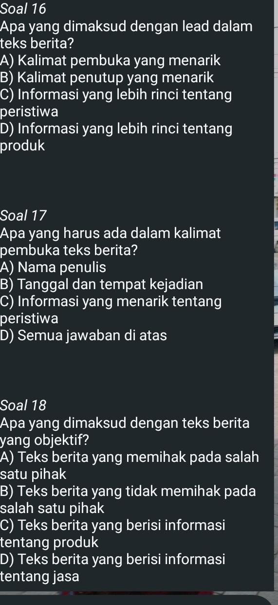 Soal 16
Apa yang dimaksud dengan lead dalam
teks berita?
A) Kalimat pembuka yang menarik
B) Kalimat penutup yang menarik
C) Informasi yang lebih rinci tentang
peristiwa
D) Informasi yang lebih rinci tentang
produk
Soal 17
Apa yang harus ada dalam kalimat
pembuka teks berita?
A) Nama penulis
B) Tanggal dan tempat kejadian
C) Informasi yang menarik tentang
peristiwa
D) Semua jawaban di atas
Soal 18
Apa yang dimaksud dengan teks berita
yang objektif?
A) Teks berita yang memihak pada salah
satu pihak
B) Teks berita yang tidak memihak pada
salah satu pihak
C) Teks berita yang berisi informasi
tentang produk
D) Teks berita yang berisi informasi
tentang jasa