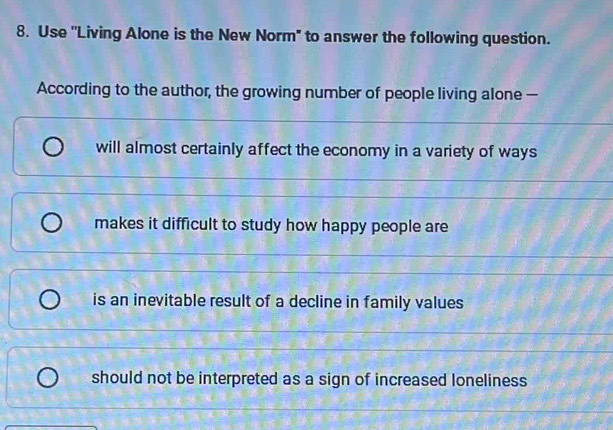 Use "Living Alone is the New Norm" to answer the following question.
According to the author, the growing number of people living alone —
will almost certainly affect the economy in a variety of ways
makes it difficult to study how happy people are
is an inevitable result of a decline in family values
should not be interpreted as a sign of increased loneliness