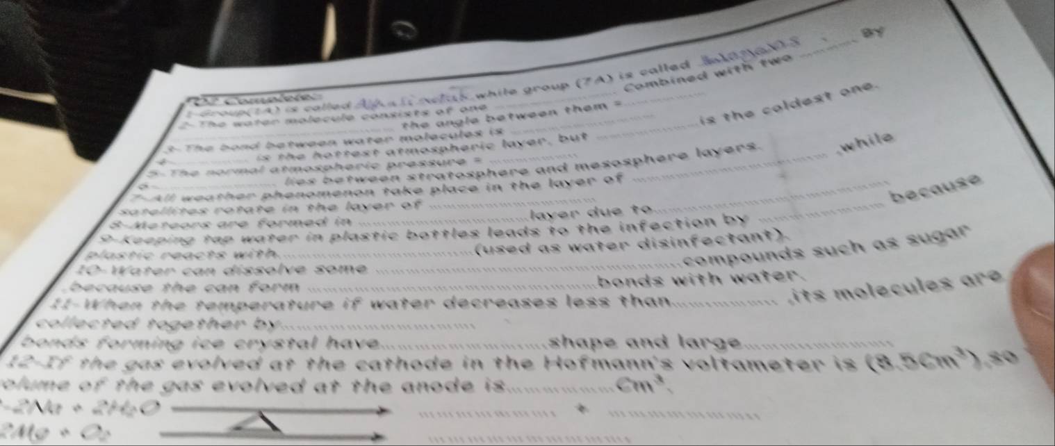 By 
Combined with two 
Cª Completer 
while group (7A) is called 
is the coldest one. 
o e s c l le A h l 
the angle between them = 
The water molecule consists of one_ 
while 
3- The bond between water molecules is 
is the hottest atmospheric layer, but 
lies between stratosphere and mesosphere layers. 
5- The normal atmospheric pressure = 
7-All weather phenomenon take place in the layer of 
because 
satellites rotate in the layer of ... 
layer due to 
8-Meteors are formed in 
9P-Keeping tap water in plastic bottles leads to the infection by 
_ 
plastic reacts with. 
_ 
(used as water disinfectant). 
_ comp ounds such as sugar 
10-Water can dissolve some 
because the can form ._ 
_bonds with water. 
II-When the temperature if water decreases less than_ 
e ul es r 
collected together by... 
bonds forming ice crystal have. shape and large __ 
12-If the gas evolved at the cathode in the Hofmann's voltameter is (8.5cm^3) ,80 
colume of the gas evolved at the anode is. cm^3 `
-2Mr+2Ms
246+22