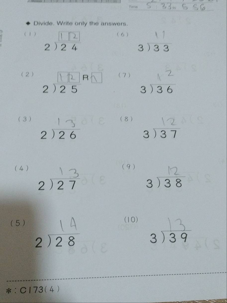 Time 
Divide. Write only the answers. 
( 1 ) 2) 24
(6 ) 813 3 
(2) 2) 25° (7)
beginarrayr 3encloselongdiv 36endarray
(3 ) (8)
beginarrayr 2encloselongdiv 26endarray
beginarrayr 3encloselongdiv 37endarray
(4 ) (9)
beginarrayr 2encloselongdiv 27endarray
beginarrayr 3encloselongdiv 38endarray
(5 ) 
(10)
^□ 
beginarrayr 2encloselongdiv 28endarray
beginarrayr 3encloselongdiv 39endarray
*:C173(4)