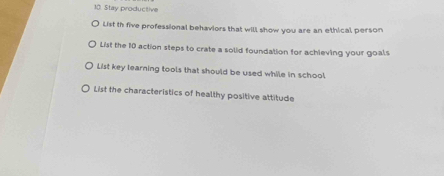 Stay productive 
List th five professional behaviors that will show you are an ethical person 
List the 10 action steps to crate a solid foundation for achieving your goals 
List key learning tools that should be used while in school 
List the characteristics of healthy positive attitude