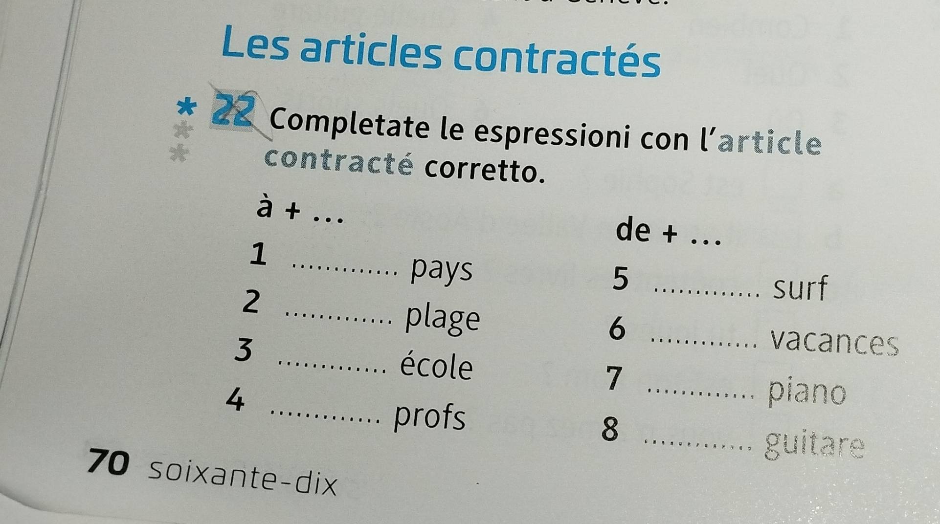 Les articles contractés 
* 22 Completate le espressioni con l'article 
contracté corretto. 
à + _de + _ 
_1 
pays 
_5 
_2 
surf 
plage 
_6 
3 
vacances 
_école 
_7 
4 
piano 
_profs 
_8 
guitare
70 soixante-dix