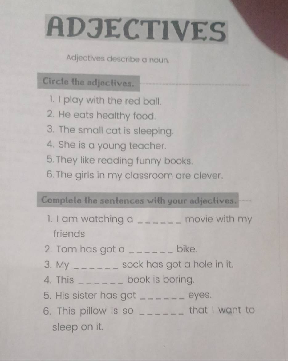 ADJECTIVES 
Adjectives describe a noun. 
Circle the adjectives. 
1. I play with the red ball. 
2. He eats healthy food. 
3. The small cat is sleeping. 
4. She is a young teacher. 
5. They like reading funny books. 
6. The girls in my classroom are clever. 
Complete the sentences with your adjectives. 
1. I am watching a _movie with my 
friends 
2. Tom has got a _bike. 
3. My _sock has got a hole in it. 
4. This _book is boring. 
5. His sister has got _eyes. 
6. This pillow is so _that I want to 
sleep on it.