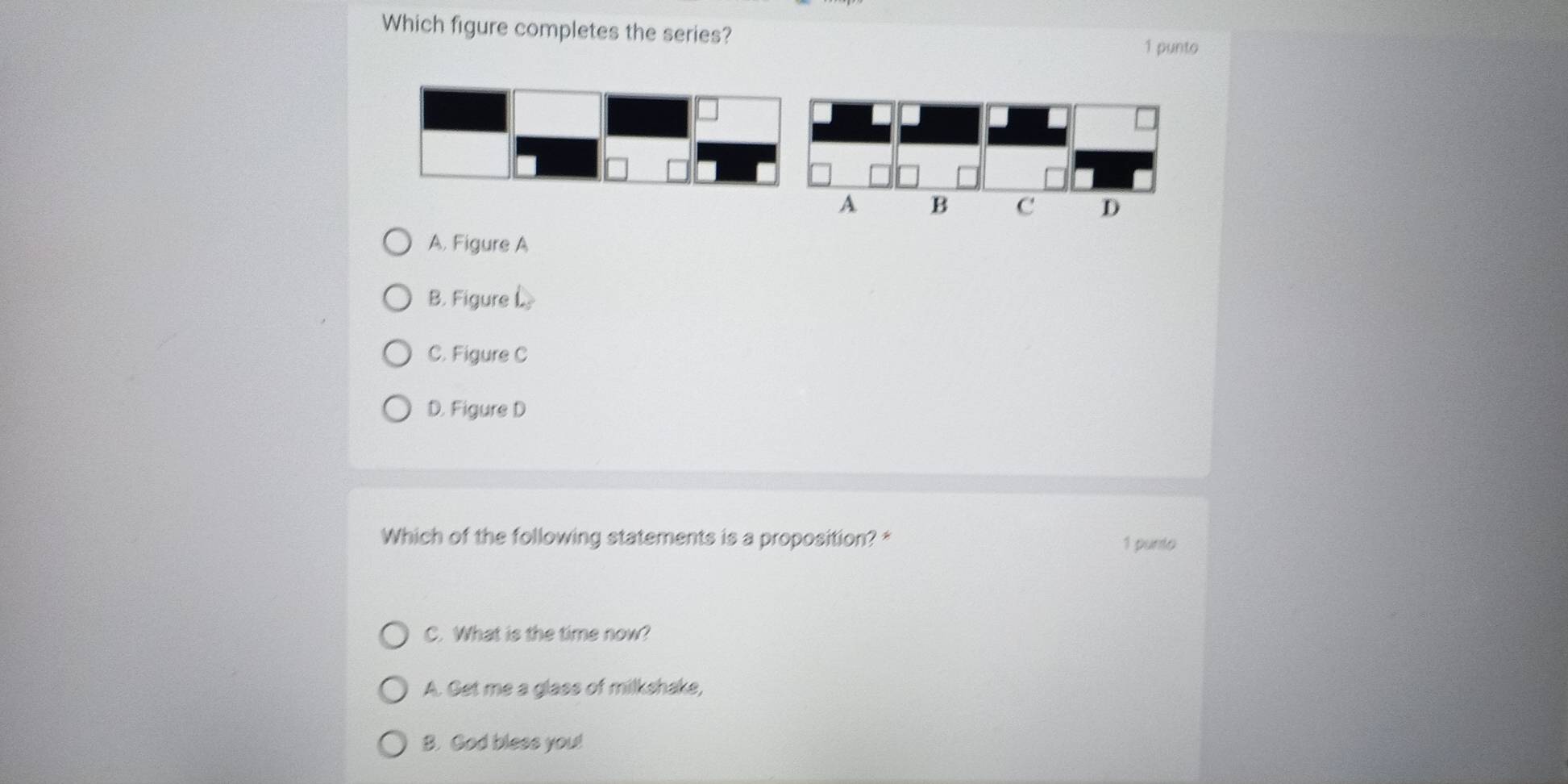 Which figure completes the series?
1 punto
A. Figure A
B. Figure L
C. Figure C
D. Figure D
Which of the following statements is a proposition? * 1 punto
C. What is the time now?
A. Get me a glass of milkshake,
B. God bless you!