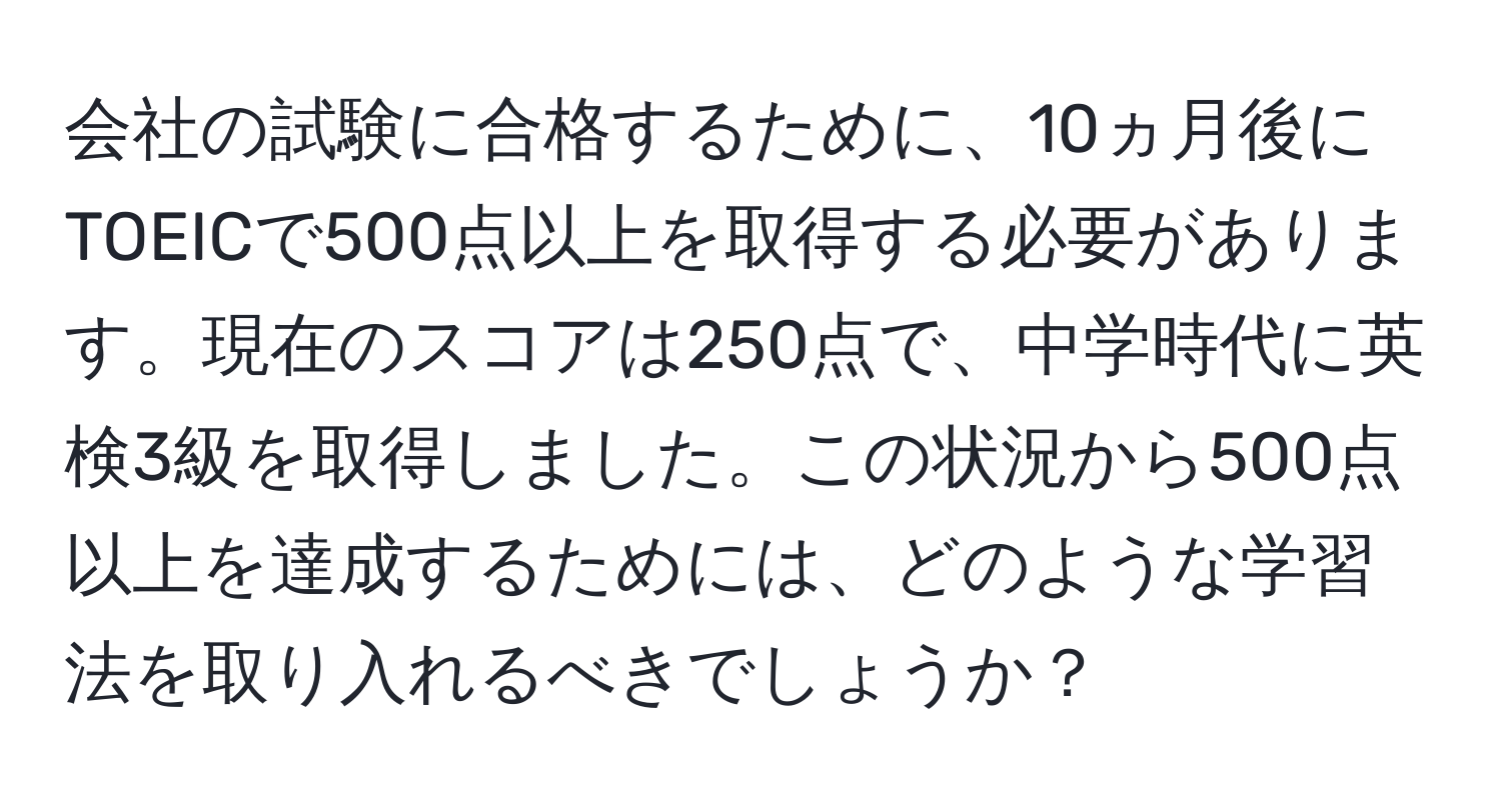 会社の試験に合格するために、10ヵ月後にTOEICで500点以上を取得する必要があります。現在のスコアは250点で、中学時代に英検3級を取得しました。この状況から500点以上を達成するためには、どのような学習法を取り入れるべきでしょうか？