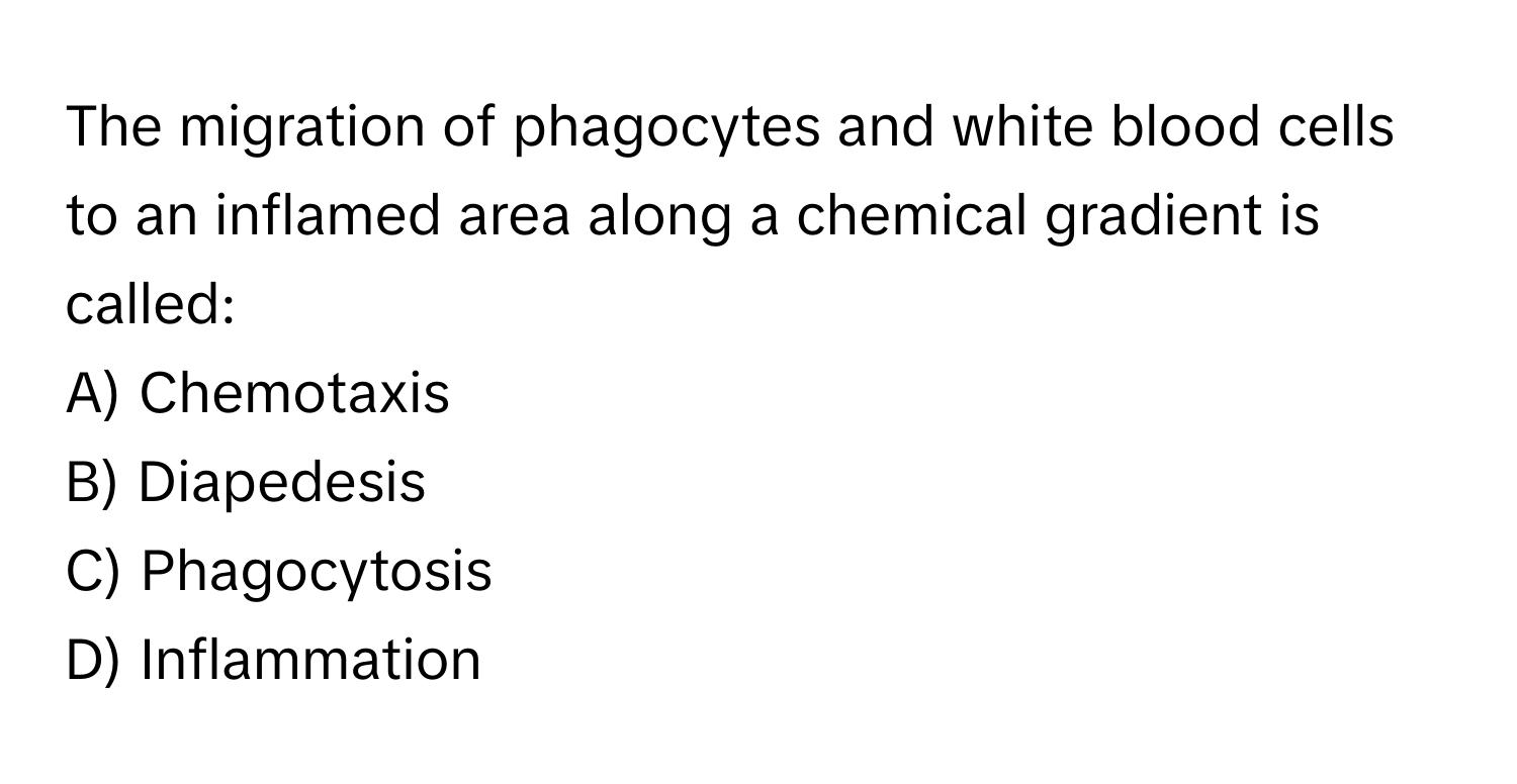 The migration of phagocytes and white blood cells to an inflamed area along a chemical gradient is called:

A) Chemotaxis 
B) Diapedesis 
C) Phagocytosis 
D) Inflammation